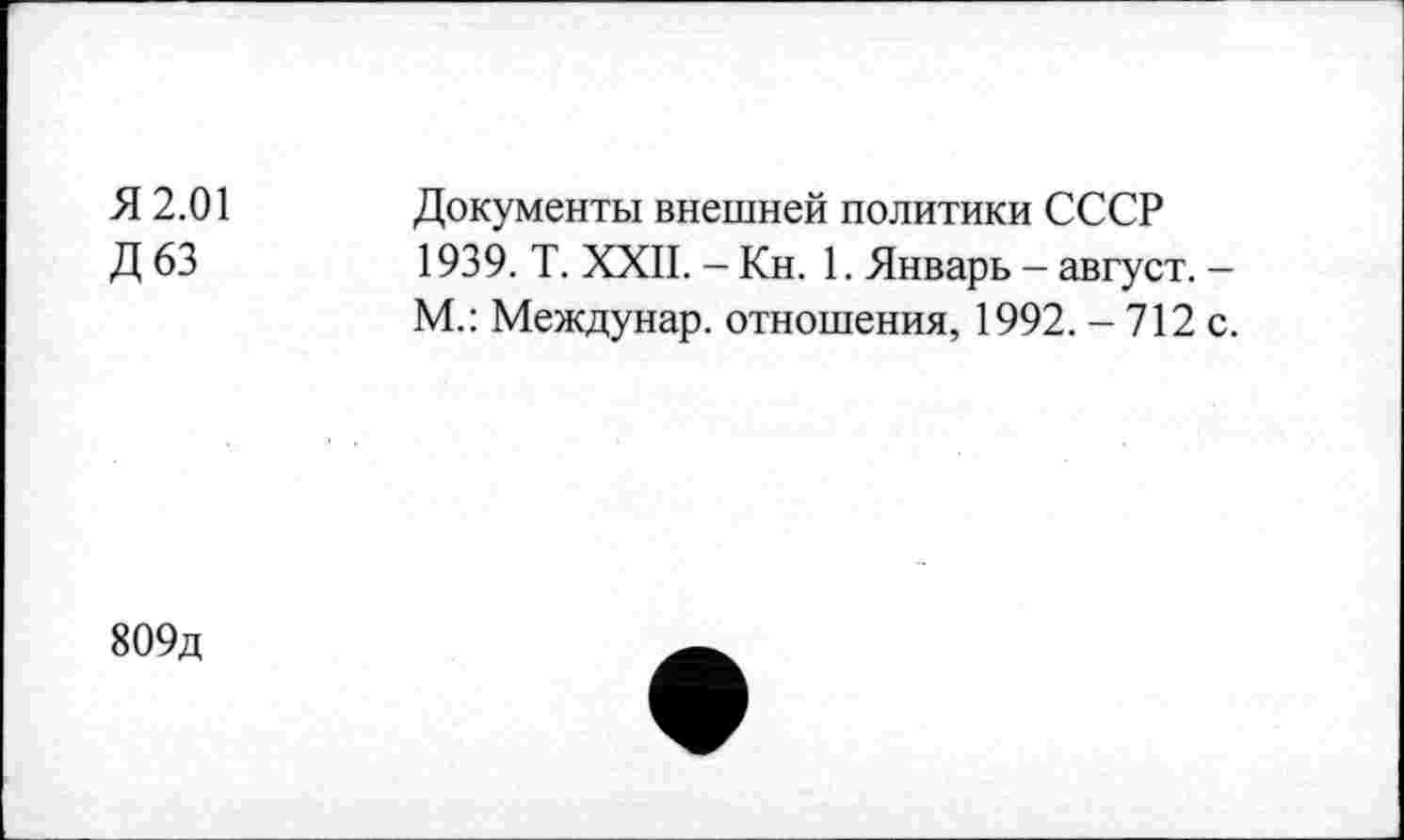 ﻿Я 2.01
Д63
Документы внешней политики СССР 1939. Т. XXII. - Кн. 1. Январь - август. -М.: Междунар. отношения, 1992. - 712 с.
809д